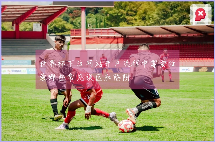 世界杯下注网站开户流程中需要注意哪些常见误区和陷阱